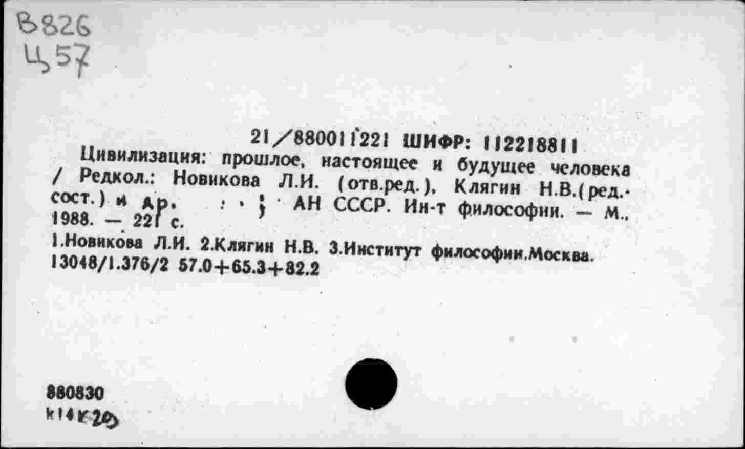 ﻿Ц>5?
21/880011221 ШИФР: 112218811
Цивилизация: прошлое, настоящее и будущее человека / Редкол.: Новикова Л.И. (отв.ред.), Клягин Н.В.(ред.-сост.) и др. ! • I ’ АН СССР. Ии-т философии. — М., 1988. — 221 с.
(.Новиком Л.И. 2.Клягин Н.В. 3.Институт философии.Москва.
13048/1.376/2 57.0+65.3+82.2
880830